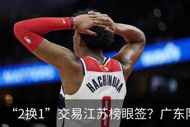 “2换1”交易江苏榜眼签？广东队有望引进曹芷豪，杜锋爱徒成筹码