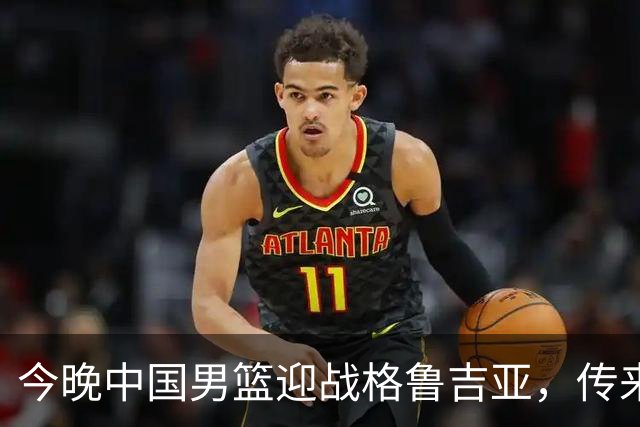 今晚中国男篮迎战格鲁吉亚，传来4佳1不利消息，有望取得两连胜
