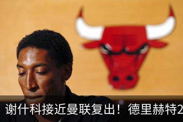 谢什科接近曼联复出！德里赫特254天后重返训练，仍未可回归赛场